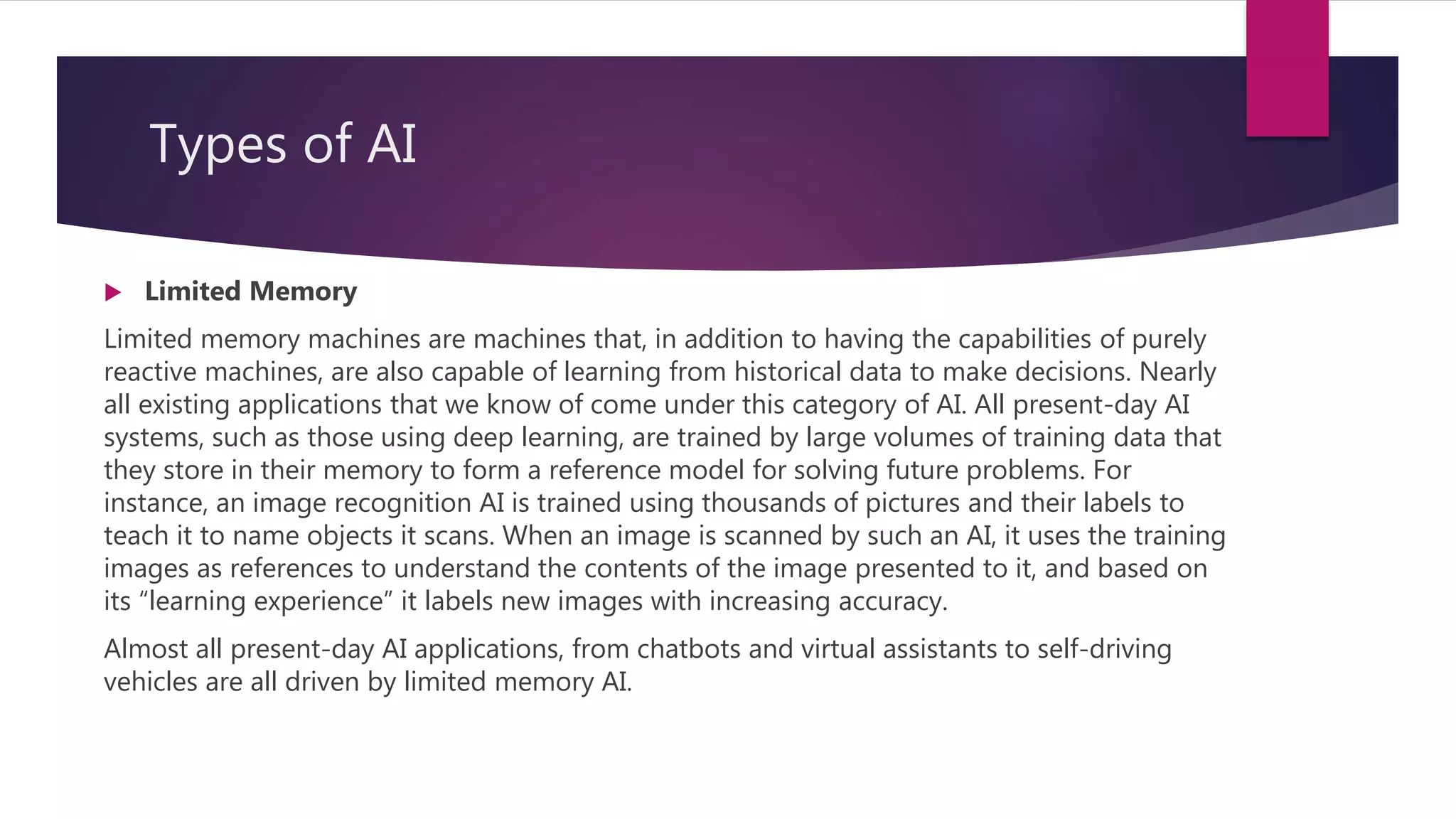 Types of AI
 Limited Memory
Limited memory machines are machines that, in addition to having the capabilities of purely
reactive machines, are also capable of learning from historical data to make decisions. Nearly
all existing applications that we know of come under this category of AI. All present-day AI
systems, such as those using deep learning, are trained by large volumes of training data that
they store in their memory to form a reference model for solving future problems. For
instance, an image recognition AI is trained using thousands of pictures and their labels to
teach it to name objects it scans. When an image is scanned by such an AI, it uses the training
images as references to understand the contents of the image presented to it, and based on
its “learning experience” it labels new images with increasing accuracy.
Almost all present-day AI applications, from chatbots and virtual assistants to self-driving
vehicles are all driven by limited memory AI.
 