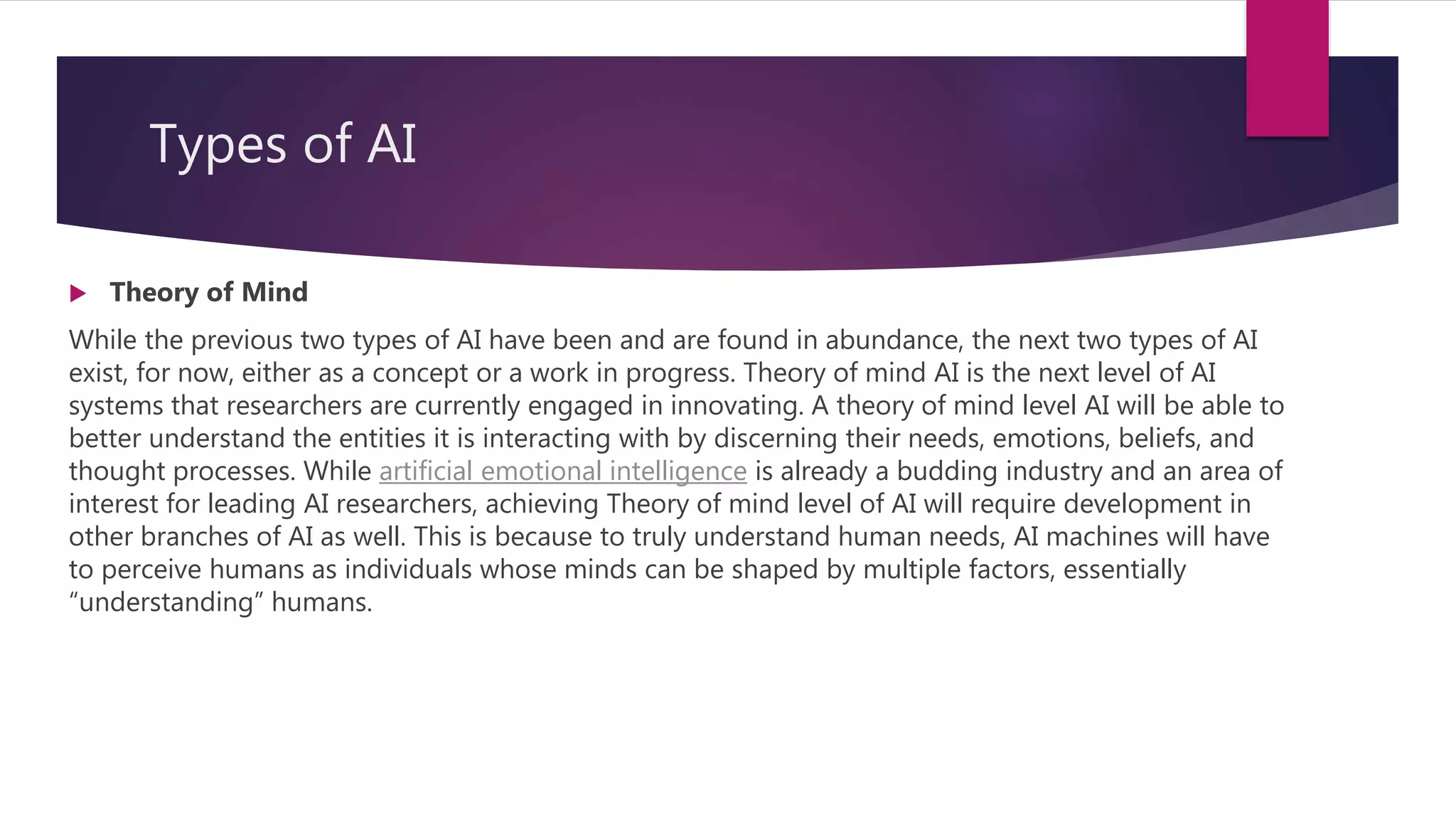 Types of AI
 Theory of Mind
While the previous two types of AI have been and are found in abundance, the next two types of AI
exist, for now, either as a concept or a work in progress. Theory of mind AI is the next level of AI
systems that researchers are currently engaged in innovating. A theory of mind level AI will be able to
better understand the entities it is interacting with by discerning their needs, emotions, beliefs, and
thought processes. While artificial emotional intelligence is already a budding industry and an area of
interest for leading AI researchers, achieving Theory of mind level of AI will require development in
other branches of AI as well. This is because to truly understand human needs, AI machines will have
to perceive humans as individuals whose minds can be shaped by multiple factors, essentially
“understanding” humans.
 