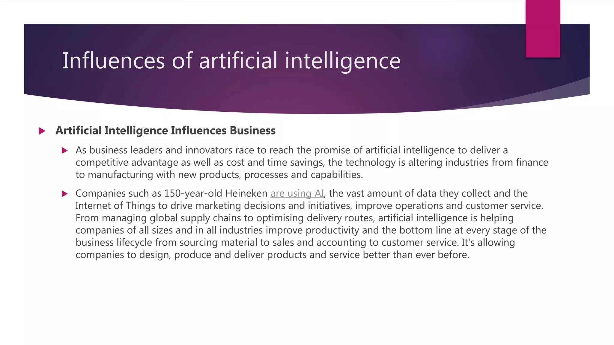 Influences of artificial intelligence
 Artificial Intelligence Influences Business
 As business leaders and innovators race to reach the promise of artificial intelligence to deliver a
competitive advantage as well as cost and time savings, the technology is altering industries from finance
to manufacturing with new products, processes and capabilities.
 Companies such as 150-year-old Heineken are using AI, the vast amount of data they collect and the
Internet of Things to drive marketing decisions and initiatives, improve operations and customer service.
From managing global supply chains to optimising delivery routes, artificial intelligence is helping
companies of all sizes and in all industries improve productivity and the bottom line at every stage of the
business lifecycle from sourcing material to sales and accounting to customer service. It's allowing
companies to design, produce and deliver products and service better than ever before.
 