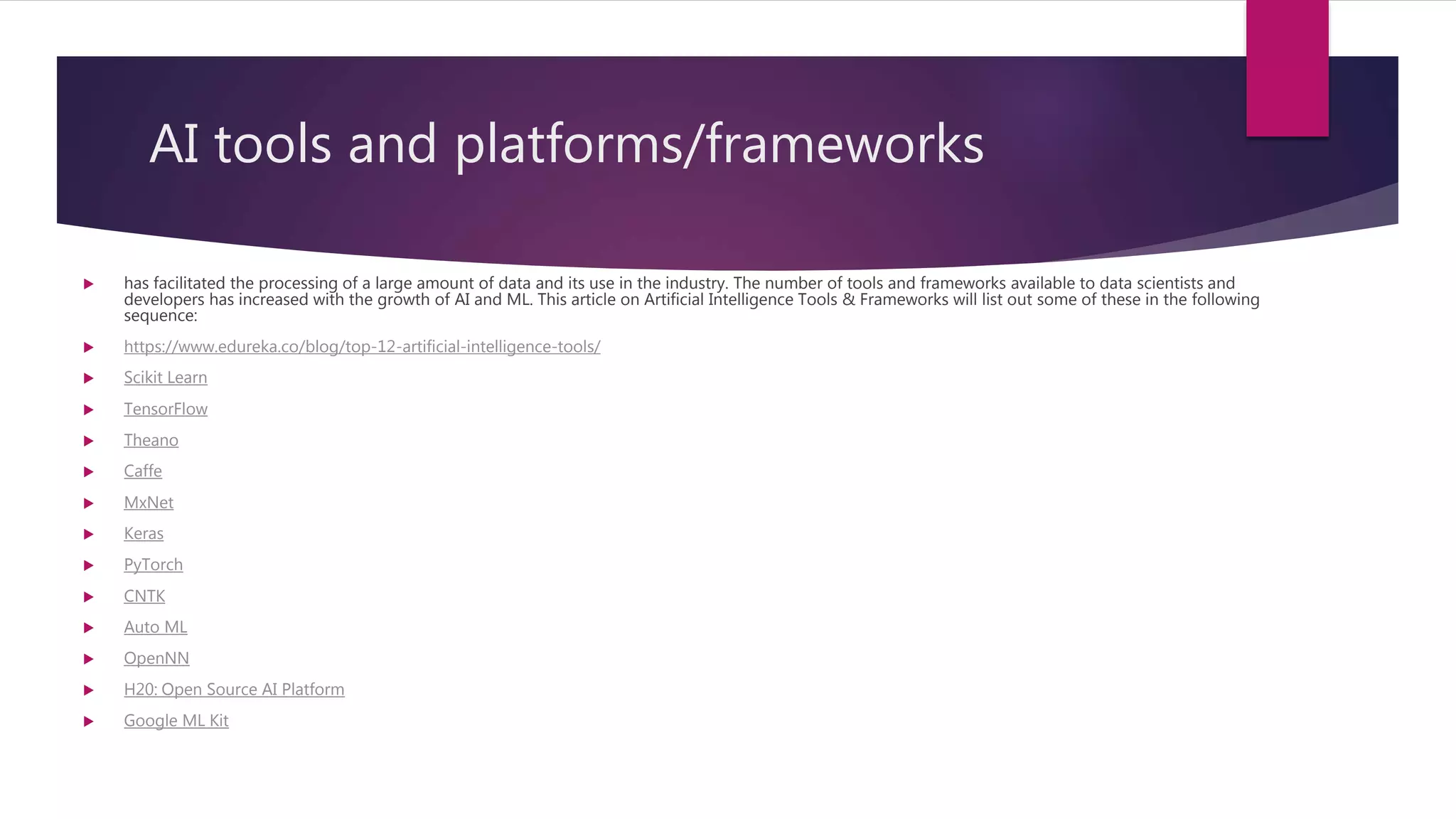 AI tools and platforms/frameworks
 has facilitated the processing of a large amount of data and its use in the industry. The number of tools and frameworks available to data scientists and
developers has increased with the growth of AI and ML. This article on Artificial Intelligence Tools & Frameworks will list out some of these in the following
sequence:
 https://www.edureka.co/blog/top-12-artificial-intelligence-tools/
 Scikit Learn
 TensorFlow
 Theano
 Caffe
 MxNet
 Keras
 PyTorch
 CNTK
 Auto ML
 OpenNN
 H20: Open Source AI Platform
 Google ML Kit
 