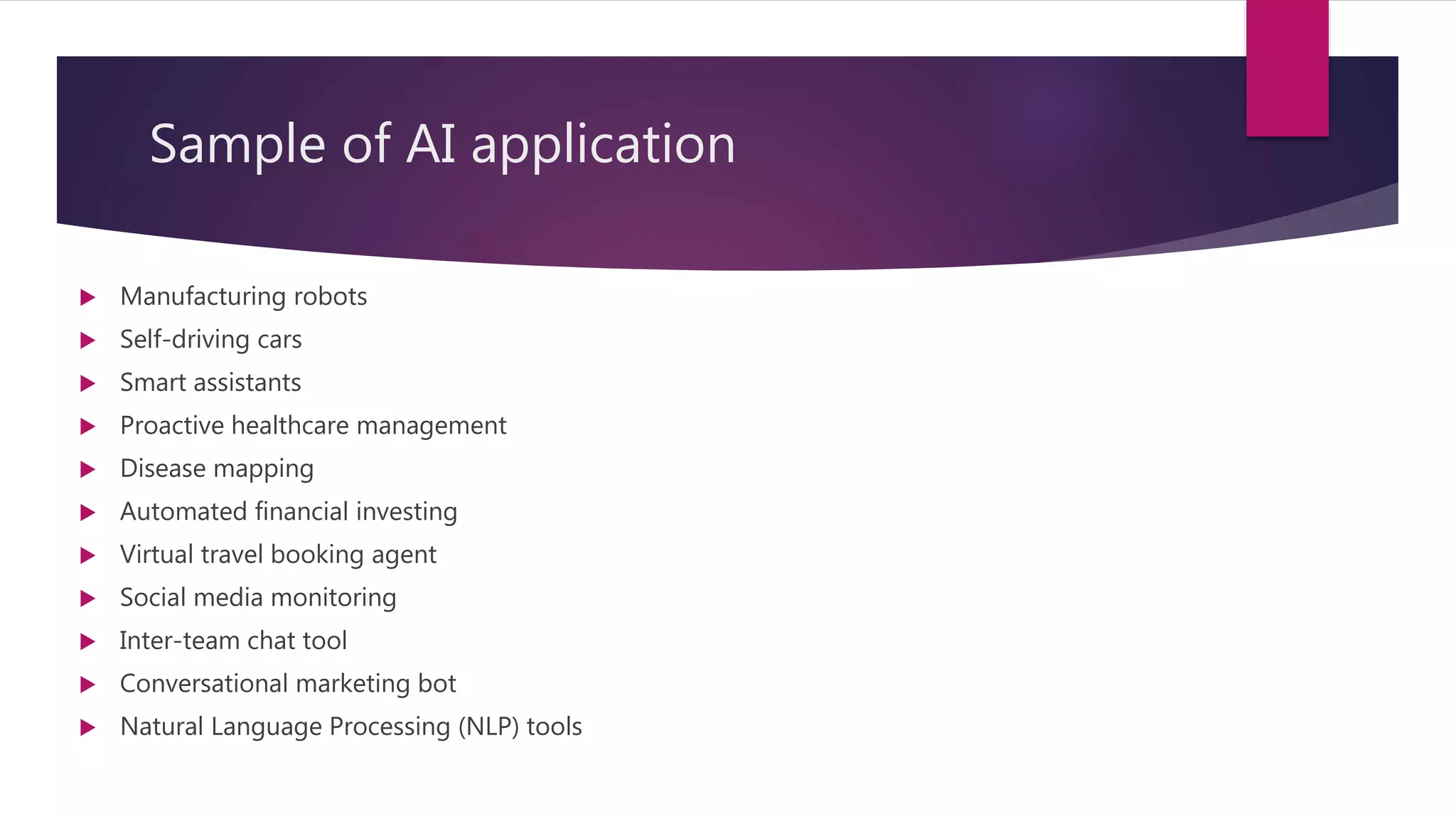 Sample of AI application
 Manufacturing robots
 Self-driving cars
 Smart assistants
 Proactive healthcare management
 Disease mapping
 Automated financial investing
 Virtual travel booking agent
 Social media monitoring
 Inter-team chat tool
 Conversational marketing bot
 Natural Language Processing (NLP) tools
 