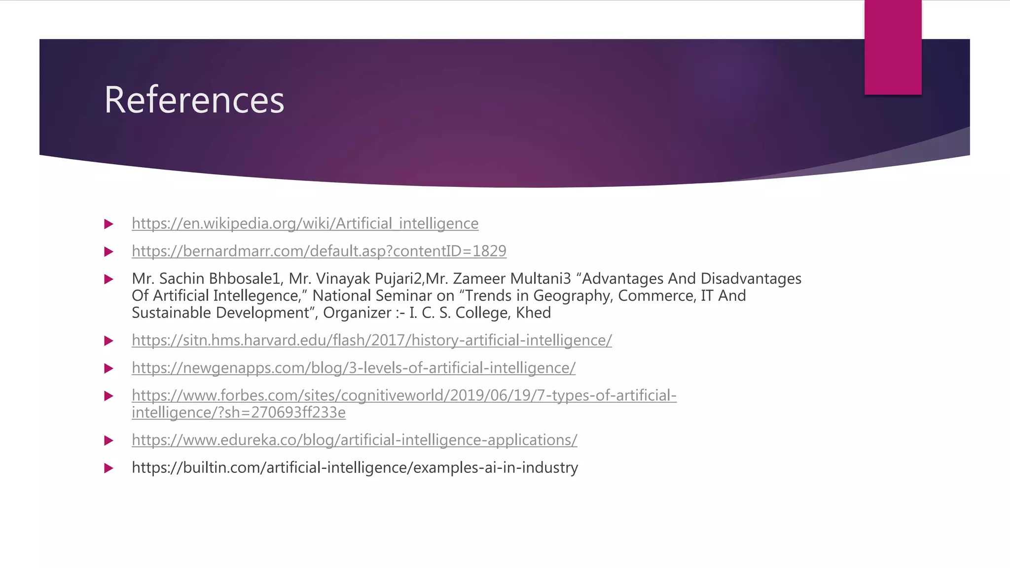 References
 https://en.wikipedia.org/wiki/Artificial_intelligence
 https://bernardmarr.com/default.asp?contentID=1829
 Mr. Sachin Bhbosale1, Mr. Vinayak Pujari2,Mr. Zameer Multani3 “Advantages And Disadvantages
Of Artificial Intellegence,” National Seminar on “Trends in Geography, Commerce, IT And
Sustainable Development”, Organizer :- I. C. S. College, Khed
 https://sitn.hms.harvard.edu/flash/2017/history-artificial-intelligence/
 https://newgenapps.com/blog/3-levels-of-artificial-intelligence/
 https://www.forbes.com/sites/cognitiveworld/2019/06/19/7-types-of-artificial-
intelligence/?sh=270693ff233e
 https://www.edureka.co/blog/artificial-intelligence-applications/
 https://builtin.com/artificial-intelligence/examples-ai-in-industry
 