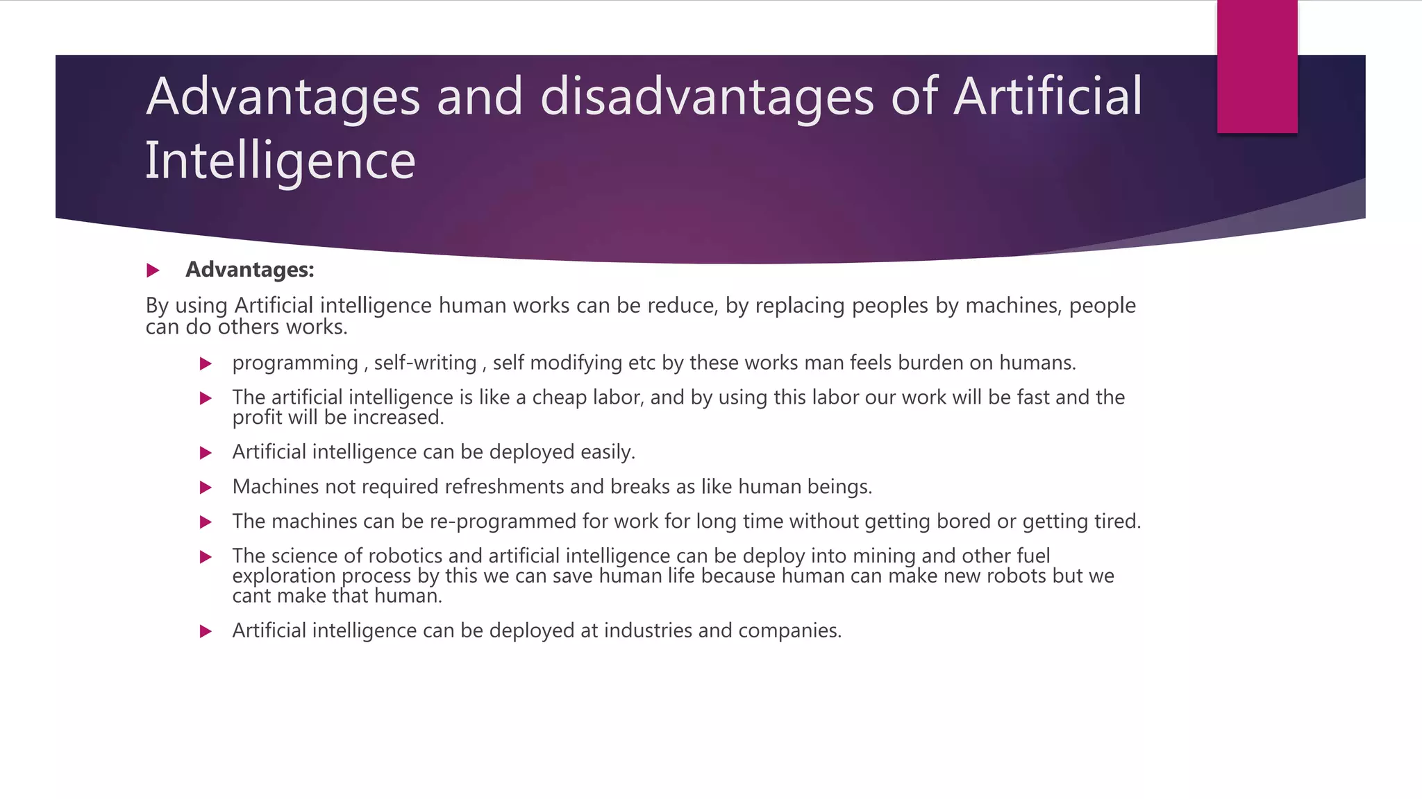 Advantages and disadvantages of Artificial
Intelligence
 Advantages:
By using Artificial intelligence human works can be reduce, by replacing peoples by machines, people
can do others works.
 programming , self-writing , self modifying etc by these works man feels burden on humans.
 The artificial intelligence is like a cheap labor, and by using this labor our work will be fast and the
profit will be increased.
 Artificial intelligence can be deployed easily.
 Machines not required refreshments and breaks as like human beings.
 The machines can be re-programmed for work for long time without getting bored or getting tired.
 The science of robotics and artificial intelligence can be deploy into mining and other fuel
exploration process by this we can save human life because human can make new robots but we
cant make that human.
 Artificial intelligence can be deployed at industries and companies.
 