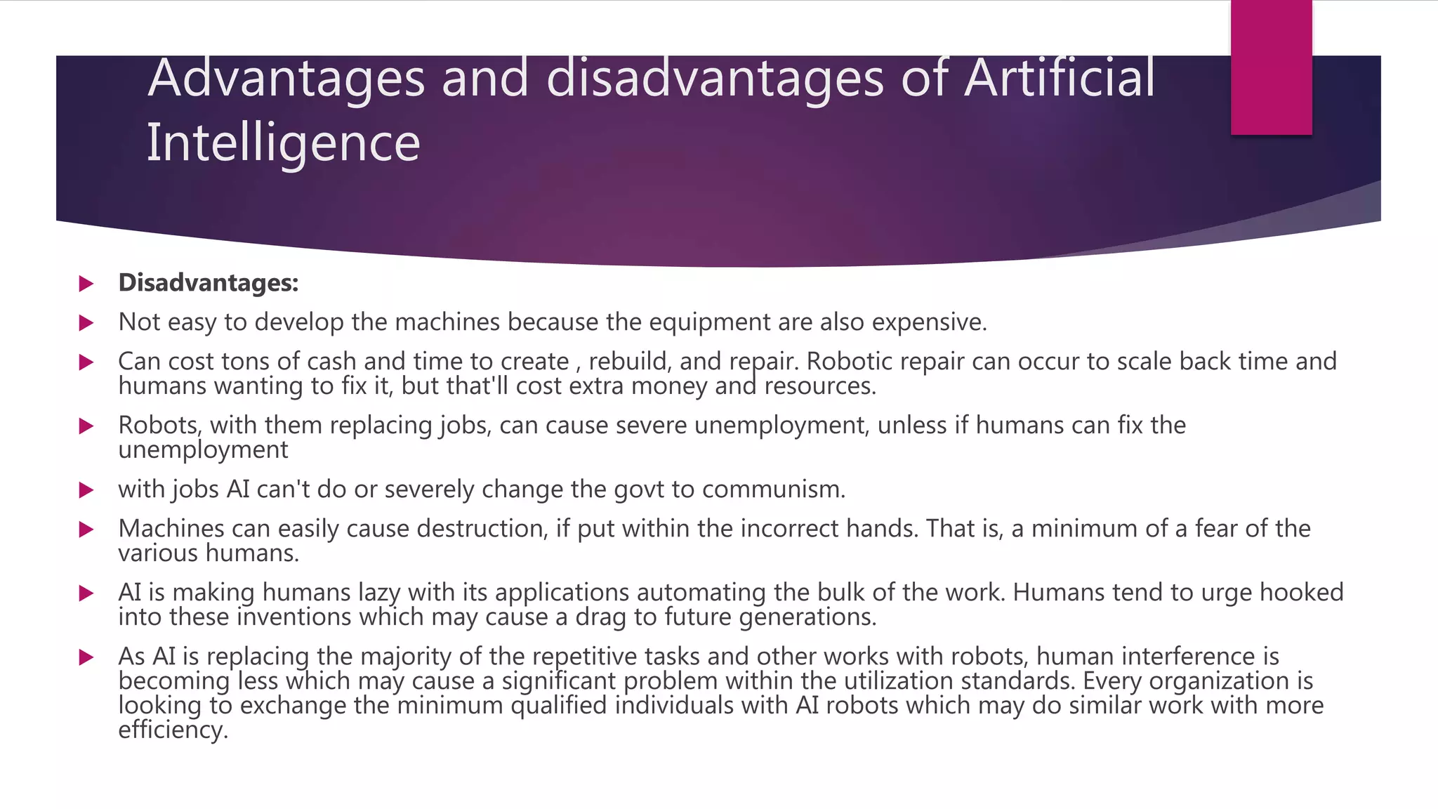 Advantages and disadvantages of Artificial
Intelligence
 Disadvantages:
 Not easy to develop the machines because the equipment are also expensive.
 Can cost tons of cash and time to create , rebuild, and repair. Robotic repair can occur to scale back time and
humans wanting to fix it, but that'll cost extra money and resources.
 Robots, with them replacing jobs, can cause severe unemployment, unless if humans can fix the
unemployment
 with jobs AI can't do or severely change the govt to communism.
 Machines can easily cause destruction, if put within the incorrect hands. That is, a minimum of a fear of the
various humans.
 AI is making humans lazy with its applications automating the bulk of the work. Humans tend to urge hooked
into these inventions which may cause a drag to future generations.
 As AI is replacing the majority of the repetitive tasks and other works with robots, human interference is
becoming less which may cause a significant problem within the utilization standards. Every organization is
looking to exchange the minimum qualified individuals with AI robots which may do similar work with more
efficiency.
 