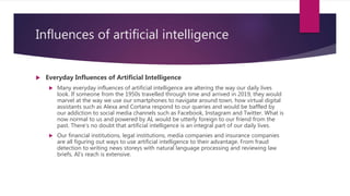Influences of artificial intelligence
 Everyday Influences of Artificial Intelligence
 Many everyday influences of artificial intelligence are altering the way our daily lives
look. If someone from the 1950s travelled through time and arrived in 2019, they would
marvel at the way we use our smartphones to navigate around town, how virtual digital
assistants such as Alexa and Cortana respond to our queries and would be baffled by
our addiction to social media channels such as Facebook, Instagram and Twitter. What is
now normal to us and powered by AI, would be utterly foreign to our friend from the
past. There's no doubt that artificial intelligence is an integral part of our daily lives.
 Our financial institutions, legal institutions, media companies and insurance companies
are all figuring out ways to use artificial intelligence to their advantage. From fraud
detection to writing news storeys with natural language processing and reviewing law
briefs, AI’s reach is extensive.
 