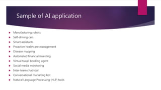 Sample of AI application
 Manufacturing robots
 Self-driving cars
 Smart assistants
 Proactive healthcare management
 Disease mapping
 Automated financial investing
 Virtual travel booking agent
 Social media monitoring
 Inter-team chat tool
 Conversational marketing bot
 Natural Language Processing (NLP) tools
 