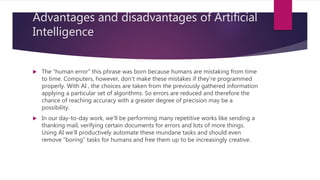 Advantages and disadvantages of Artificial
Intelligence
 The “human error” this phrase was born because humans are mistaking from time
to time. Computers, however, don't make these mistakes if they're programmed
properly. With AI , the choices are taken from the previously gathered information
applying a particular set of algorithms. So errors are reduced and therefore the
chance of reaching accuracy with a greater degree of precision may be a
possibility.
 In our day-to-day work, we'll be performing many repetitive works like sending a
thanking mail, verifying certain documents for errors and lots of more things.
Using AI we'll productively automate these mundane tasks and should even
remove “boring” tasks for humans and free them up to be increasingly creative.
 