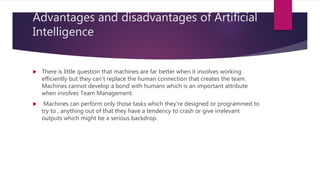 Advantages and disadvantages of Artificial
Intelligence
 There is little question that machines are far better when it involves working
efficiently but they can't replace the human connection that creates the team.
Machines cannot develop a bond with humans which is an important attribute
when involves Team Management.
 Machines can perform only those tasks which they're designed or programmed to
try to , anything out of that they have a tendency to crash or give irrelevant
outputs which might be a serious backdrop.
 