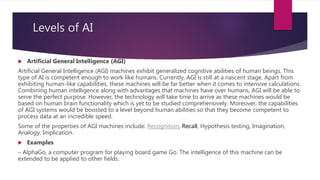 Levels of AI
 Artificial General Intelligence (AGI)
Artificial General Intelligence (AGI) machines exhibit generalized co...