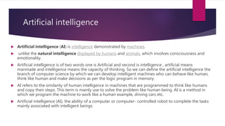 Artificial intelligence
 Artificial intelligence (AI) is intelligence demonstrated by machines.
 unlike the natural inte...