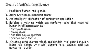 Goals of Artificial Intelligence
1. Replicate human intelligence
2. Solve Knowledge-intensive tasks
3. An intelligent connection of perception and action
4. Building a machine which can perform tasks that requires
human intelligence such as:
• Proving a theorem
• Playing chess
• Plan some surgical operation
• Driving a car in traffic
5. Creating some system which can exhibit intelligent behavior,
learn new things by itself, demonstrate, explain, and can
advise to its user
 