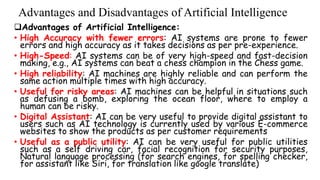 Advantages and Disadvantages of Artificial Intelligence
Advantages of Artificial Intelligence:
• High Accuracy with fewer errors: AI systems are prone to fewer
errors and high accuracy as it takes decisions as per pre-experience.
• High-Speed: AI systems can be of very high-speed and fast-decision
making, e.g., AI systems can beat a chess champion in the Chess game.
• High reliability: AI machines are highly reliable and can perform the
same action multiple times with high accuracy.
• Useful for risky areas: AI machines can be helpful in situations such
as defusing a bomb, exploring the ocean floor, where to employ a
human can be risky.
• Digital Assistant: AI can be very useful to provide digital assistant to
users such as AI technology is currently used by various E-commerce
websites to show the products as per customer requirements
• Useful as a public utility: AI can be very useful for public utilities
such as a self driving car, facial recognition for security purposes,
Natural language processing (for search engines, for spelling checker,
for assistant like Siri, for translation like google translate)
 