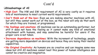 Cont’d
Disadvantage of AI
 High Cost: The HW and SW requirement of AI is very costly as it requires
lots of maintenance to meet current world requirements.
 Can't think out of the box: Even we are making smarter machines with AI,
but still they cannot work out of the box, as the robot will only do that work
for which they are trained, or programmed.
 No feelings and emotions: AI machines can be an outstanding performer, but
still it does not have the feeling so it cannot make any kind of emotional
attachment with humans, and may sometime be harmful for users if the
proper care is not taken.
 Increase dependence on machines: With the increment of technology, people
are getting more dependent on devices and hence they are losing their mental
capabilities.
 No Original Creativity: As humans are so creative and can imagine some new
ideas but still AI machines cannot beat this power of human intelligence and
cannot be creative and imaginative.
 