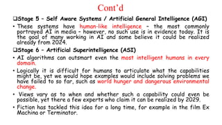 Cont’d
Stage 5 – Self Aware Systems / Artificial General Intelligence (AGI)
• These systems have human-like intelligence – the most commonly
portrayed AI in media – however, no such use is in evidence today. It is
the goal of many working in AI and some believe it could be realized
already from 2024.
Stage 6 – Artificial Superintelligence (ASI)
• AI algorithms can outsmart even the most intelligent humans in every
domain.
• Logically it is difficult for humans to articulate what the capabilities
might be, yet we would hope examples would include solving problems we
have failed to so far, such as world hunger and dangerous environmental
change.
• Views vary as to when and whether such a capability could even be
possible, yet there a few experts who claim it can be realized by 2029.
• Fiction has tackled this idea for a long time, for example in the film Ex
Machina or Terminator.
 