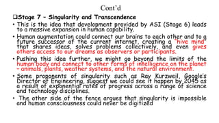 Cont’d
Stage 7 – Singularity and Transcendence
• This is the idea that development provided by ASI (Stage 6) leads
to a massive expansion in human capability.
• Human augmentation could connect our brains to each other and to a
future successor of the current internet, creating a “hive mind”
that shares ideas, solves problems collectively, and even gives
others access to our dreams as observers or participants.
• Pushing this idea further, we might go beyond the limits of the
human body and connect to other forms of intelligence on the planet
– animals, plants, weather systems, and the natural environment.
• Some proponents of singularity such as Ray Kurzweil, Google’s
Director of Engineering, suggest we could see it happen by 2045 as
a result of exponential rates of progress across a range of science
and technology disciplines.
• The other side of the fence argues that singularity is impossible
and human consciousness could never be digitized
 