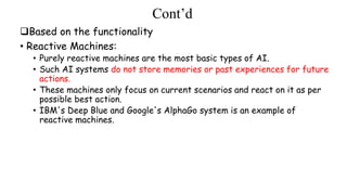 Cont’d
Based on the functionality
• Reactive Machines:
• Purely reactive machines are the most basic types of AI.
• Such AI systems do not store memories or past experiences for future
actions.
• These machines only focus on current scenarios and react on it as per
possible best action.
• IBM's Deep Blue and Google's AlphaGo system is an example of
reactive machines.
 