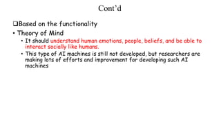 Cont’d
Based on the functionality
• Theory of Mind
• It should understand human emotions, people, beliefs, and be able to
interact socially like humans.
• This type of AI machines is still not developed, but researchers are
making lots of efforts and improvement for developing such AI
machines
 