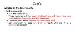 Cont’d
Based on the functionality
• Self-Awareness
• It is the future of AI
• These machines will be super intelligent and will have their own
consciousness, sentiments, and self-awareness.
• These machines will be smarter than the human mind.
• Self-Awareness AI does not exist in reality still and it is a
hypothetical concept
 