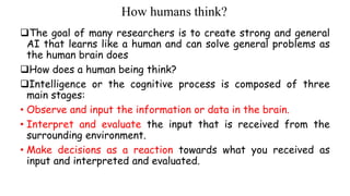 How humans think?
The goal of many researchers is to create strong and general
AI that learns like a human and can solve general problems as
the human brain does
How does a human being think?
Intelligence or the cognitive process is composed of three
main stages:
• Observe and input the information or data in the brain.
• Interpret and evaluate the input that is received from the
surrounding environment.
• Make decisions as a reaction towards what you received as
input and interpreted and evaluated.
 