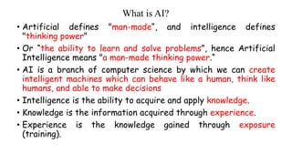 What is AI?
• Artificial defines "man-made“, and intelligence defines
"thinking power"
• Or “the ability to learn and solve problems”, hence Artificial
Intelligence means "a man-made thinking power.“
• AI is a branch of computer science by which we can create
intelligent machines which can behave like a human, think like
humans, and able to make decisions
• Intelligence is the ability to acquire and apply knowledge.
• Knowledge is the information acquired through experience.
• Experience is the knowledge gained through exposure
(training).
 
