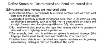 Define Structure, Unstructured and Semi structured data
Structured data versus unstructured data
Structured data is corresponds to a formal pattern, such as traditional
data sets and databases
Computers primarily process structured data, that is, information with
an organized structure, such as a RDB that is searchable by simple and
straightforward search engine algorithms or SQL statements
But, real-world data such as the type that humans deal with constantly
does not have a high degree of organization.
For example, text that is written or spoken in natural language (the
language that humans speak) does not constitute structured data.
Unstructured data is not contained in a regular database and is growing
exponentially, making up most of the data in the world
 