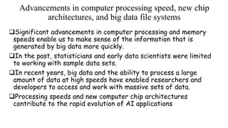 Advancements in computer processing speed, new chip
architectures, and big data file systems
Significant advancements in computer processing and memory
speeds enable us to make sense of the information that is
generated by big data more quickly.
In the past, statisticians and early data scientists were limited
to working with sample data sets.
In recent years, big data and the ability to process a large
amount of data at high speeds have enabled researchers and
developers to access and work with massive sets of data.
Processing speeds and new computer chip architectures
contribute to the rapid evolution of AI applications
 