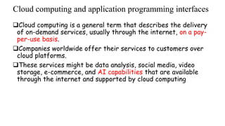 Cloud computing and application programming interfaces
Cloud computing is a general term that describes the delivery
of on-demand services, usually through the internet, on a pay-
per-use basis.
Companies worldwide offer their services to customers over
cloud platforms.
These services might be data analysis, social media, video
storage, e-commerce, and AI capabilities that are available
through the internet and supported by cloud computing
 