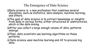 The Emergence of Data Science
Data science is a new profession that combines several
disciplines, such as statistics, data analysis, machine learning,
and others.
The goal of data science is to extract knowledge or insights
from data in various forms, either structured or unstructured,
which is like data mining.
After you collect a large enough volume of data, patterns
emerge.
Then, data scientists use learning algorithms on these
patterns.
 Data science uses machine learning and AI to process big
data.
 
