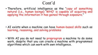 Cont’d
• Therefore, artificial intelligence as the “copy of something
natural (i.e., human beings) ‘WHO’ is capable of acquiring and
applying the information it has gained through exposure.”
• AI exists when a machine can have human-based skills such as
learning, reasoning, and solving problems
• With AI you do not need to preprogram a machine to do some
work, despite that you can create a machine with programmed
algorithms which can work with own intelligence.
 