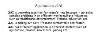 Applications of AI
AI is becoming essential for today's time because it can solve
complex problems in an efficient way in multiple industries,
such as Healthcare, entertainment, finance, education, etc.
AI is making our daily life more comfortable and faster.
AI has different application in different sectors such as
agriculture, finance, healthcare, gaming etc.
 