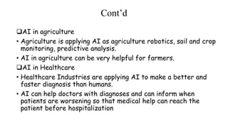 Cont’d
AI in agriculture
• Agriculture is applying AI as agriculture robotics, soil and crop
monitoring, predictive analysis.
• AI in agriculture can be very helpful for farmers.
AI in Healthcare
• Healthcare Industries are applying AI to make a better and
faster diagnosis than humans.
• AI can help doctors with diagnoses and can inform when
patients are worsening so that medical help can reach the
patient before hospitalization
 