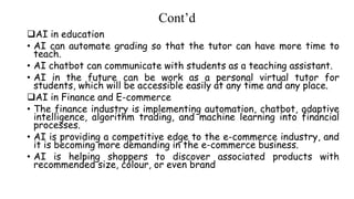 Cont’d
AI in education
• AI can automate grading so that the tutor can have more time to
teach.
• AI chatbot can communicate with students as a teaching assistant.
• AI in the future can be work as a personal virtual tutor for
students, which will be accessible easily at any time and any place.
AI in Finance and E-commerce
• The finance industry is implementing automation, chatbot, adaptive
intelligence, algorithm trading, and machine learning into financial
processes.
• AI is providing a competitive edge to the e-commerce industry, and
it is becoming more demanding in the e-commerce business.
• AI is helping shoppers to discover associated products with
recommended size, colour, or even brand
 