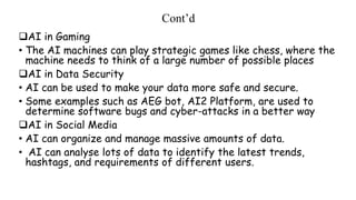 Cont’d
AI in Gaming
• The AI machines can play strategic games like chess, where the
machine needs to think of a large number of possible places
AI in Data Security
• AI can be used to make your data more safe and secure.
• Some examples such as AEG bot, AI2 Platform, are used to
determine software bugs and cyber-attacks in a better way
AI in Social Media
• AI can organize and manage massive amounts of data.
• AI can analyse lots of data to identify the latest trends,
hashtags, and requirements of different users.
 