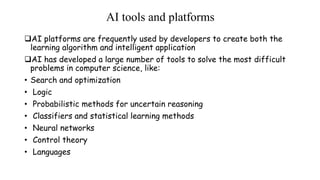 AI tools and platforms
AI platforms are frequently used by developers to create both the
learning algorithm and intelligent application
AI has developed a large number of tools to solve the most difficult
problems in computer science, like:
• Search and optimization
• Logic
• Probabilistic methods for uncertain reasoning
• Classifiers and statistical learning methods
• Neural networks
• Control theory
• Languages
 