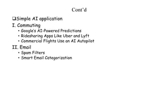 Cont’d
Simple AI application
I. Commuting
• Google’s AI-Powered Predictions
• Ridesharing Apps Like Uber and Lyft
• Commercial Flights Use an AI Autopilot
II. Email
• Spam Filters
• Smart Email Categorization
 