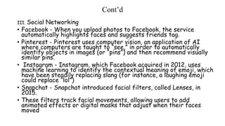 Cont’d
III. Social Networking
• Facebook - When you upload photos to Facebook, the service
automatically highlights faces and suggests friends tag.
• Pinterest - Pinterest uses computer vision, an application of AI
where computers are taught to “see,” in order to automatically
identify objects in images (or “pins”) and then recommend visually
similar pins.
• Instagram - Instagram, which Facebook acquired in 2012, uses
machine learning to identify the contextual meaning of emoji, which
have been steadily replacing slang (for instance, a laughing emoji
could replace “lol”)
• Snapchat - Snapchat introduced facial filters, called Lenses, in
2015.
• These filters track facial movements, allowing users to add
animated effects or digital masks that adjust when their faces
moved
 