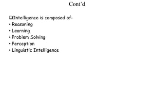Cont’d
Intelligence is composed of:
• Reasoning
• Learning
• Problem Solving
• Perception
• Linguistic Intelligence
 