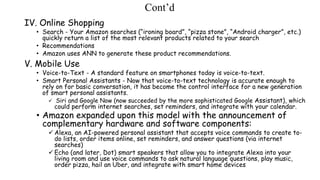 Cont’d
IV. Online Shopping
• Search - Your Amazon searches (“ironing board”, “pizza stone”, “Android charger”, etc.)
quickly return a list of the most relevant products related to your search
• Recommendations
• Amazon uses ANN to generate these product recommendations.
V. Mobile Use
• Voice-to-Text - A standard feature on smartphones today is voice-to-text.
• Smart Personal Assistants - Now that voice-to-text technology is accurate enough to
rely on for basic conversation, it has become the control interface for a new generation
of smart personal assistants.
 Siri and Google Now (now succeeded by the more sophisticated Google Assistant), which
could perform internet searches, set reminders, and integrate with your calendar.
• Amazon expanded upon this model with the announcement of
complementary hardware and software components:
 Alexa, an AI-powered personal assistant that accepts voice commands to create to-
do lists, order items online, set reminders, and answer questions (via internet
searches)
 Echo (and later, Dot) smart speakers that allow you to integrate Alexa into your
living room and use voice commands to ask natural language questions, play music,
order pizza, hail an Uber, and integrate with smart home devices
 