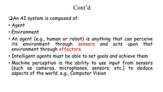 Cont’d
An AI system is composed of:
• Agent
• Environment
• An agent (e.g., human or robot) is anything that can perceive
its environment through sensors and acts upon that
environment through effectors.
• Intelligent agents must be able to set goals and achieve them
• Machine perception is the ability to use input from sensors
(such as cameras, microphones, sensors, etc.) to deduce
aspects of the world. e.g., Computer Vision
 