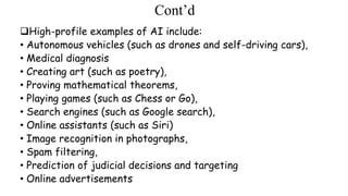 Cont’d
High-profile examples of AI include:
• Autonomous vehicles (such as drones and self-driving cars),
• Medical diagnosis
• Creating art (such as poetry),
• Proving mathematical theorems,
• Playing games (such as Chess or Go),
• Search engines (such as Google search),
• Online assistants (such as Siri)
• Image recognition in photographs,
• Spam filtering,
• Prediction of judicial decisions and targeting
• Online advertisements
 