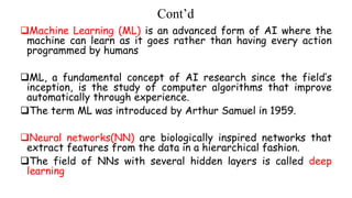 Cont’d
Machine Learning (ML) is an advanced form of AI where the
machine can learn as it goes rather than having every action
programmed by humans
ML, a fundamental concept of AI research since the field’s
inception, is the study of computer algorithms that improve
automatically through experience.
The term ML was introduced by Arthur Samuel in 1959.
Neural networks(NN) are biologically inspired networks that
extract features from the data in a hierarchical fashion.
The field of NNs with several hidden layers is called deep
learning
 