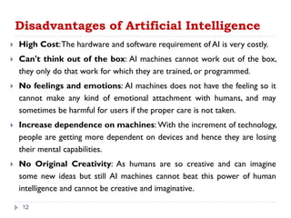 Disadvantages of Artificial Intelligence
 High Cost:The hardware and software requirement of AI is very costly.
 Can't think out of the box: AI machines cannot work out of the box,
they only do that work for which they are trained, or programmed.
 No feelings and emotions: AI machines does not have the feeling so it
cannot make any kind of emotional attachment with humans, and may
sometimes be harmful for users if the proper care is not taken.
 Increase dependence on machines: With the increment of technology,
people are getting more dependent on devices and hence they are losing
their mental capabilities.
 No Original Creativity: As humans are so creative and can imagine
some new ideas but still AI machines cannot beat this power of human
intelligence and cannot be creative and imaginative.
12
 