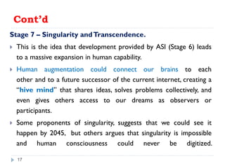Cont’d
Stage 7 – Singularity andTranscendence.
 This is the idea that development provided by ASI (Stage 6) leads
to a massive expansion in human capability.
 Human augmentation could connect our brains to each
other and to a future successor of the current internet, creating a
“hive mind” that shares ideas, solves problems collectively, and
even gives others access to our dreams as observers or
participants.
 Some proponents of singularity, suggests that we could see it
happen by 2045, but others argues that singularity is impossible
and human consciousness could never be digitized.
17
 