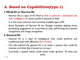 A. Based on Capabilities(type-1)
1.Weak AI or Narrow AI:
 Narrow AI is a type of AI which is able to perform a dedicated task
with intelligence. It cannot perform beyond its field.
 It is the most common and currently available type of AI.
 Some Examples of Narrow AI are Google translate, playing chess,
purchasing suggestions on e-commerce sites, self-driving cars, speech
recognition, and image recognition
2. General AI:
 General AI is a type of intelligence that could perform any
intellectual task with efficiency like a human.
 The idea behind the general AI is to make a system that could be
smarter and think like a human on its own.
 Currently, a system which could come under general AI does not
exist.
20
 