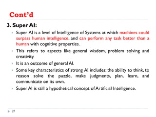 Cont’d
3. Super AI:
 Super AI is a level of Intelligence of Systems at which machines could
surpass human intelligence, and can perform any task better than a
human with cognitive properties.
 This refers to aspects like general wisdom, problem solving and
creativity.
 It is an outcome of general AI.
 Some key characteristics of strong AI includes: the ability to think, to
reason solve the puzzle, make judgments, plan, learn, and
communicate on its own.
 Super AI is still a hypothetical concept of Artificial Intelligence.
21
 