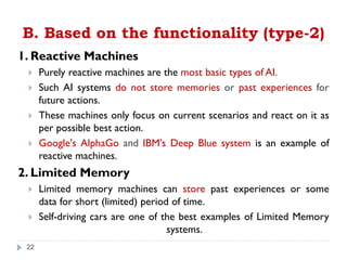 B. Based on the functionality (type-2)
1. Reactive Machines
 Purely reactive machines are the most basic types of AI.
 Such AI systems do not store memories or past experiences for
future actions.
 These machines only focus on current scenarios and react on it as
per possible best action.
 Google's AlphaGo and IBM's Deep Blue system is an example of
reactive machines.
2. Limited Memory
 Limited memory machines can store past experiences or some
data for short (limited) period of time.
 Self-driving cars are one of the best examples of Limited Memory
systems.
22
 