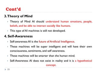 Cont’d
3.Theory of Mind
 Theory of Mind AI should understand human emotions, people,
beliefs, and be able to interact socially like humans.
 This type of AI machines is still not developed.
4. Self-Awareness
 Self-awareness AI is the future of Artificial Intelligence.
 These machines will be super intelligent and will have their own
consciousness, sentiments, and self awareness.
 These machines will be smarter than the human mind.
 Self-Awareness AI does not exist in reality and it is a hypothetical
concept.
23
 