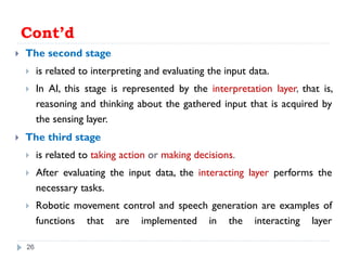 Cont’d
 The second stage
 is related to interpreting and evaluating the input data.
 In AI, this stage is represented by the interpretation layer, that is,
reasoning and thinking about the gathered input that is acquired by
the sensing layer.
 The third stage
 is related to taking action or making decisions.
 After evaluating the input data, the interacting layer performs the
necessary tasks.
 Robotic movement control and speech generation are examples of
functions that are implemented in the interacting layer
26
 