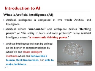 3
Introduction to AI
3
What is Artificial Intelligence (AI)
 Artificial Intelligence is composed of two words Artificial and
Intelligence.
 Artificial defines "man-made," and intelligence defines "thinking
power", or “the ability to learn and solve problems” hence Artificial
Intelligence means "a man-made thinking power."
 Artificial Intelligence (AI) can be defined
as the branch of computer science by
which we can create intelligent
machines which can behave like a
human, think like humans, and able to
make decisions.
 