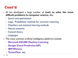 Cont’d
 AI has developed a large number of tools to solve the most
difficult problems in computer science, like:
 Search and optimization
 Logic, Probabilistic methods for uncertain reasoning
 Classifiers and statistical learning methods
 Neural networks
 Control theory
 Languages
 The most common artificial intelligence platforms include:
 Microsoft AZURE Machine Learning,
 Google Cloud Prediction API,
 IBM Watson,
 TensorFlow etc.
30
 